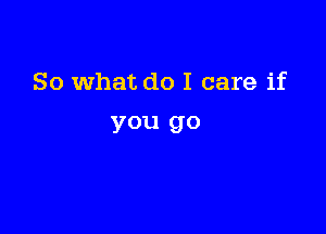 So what do I care if

you go