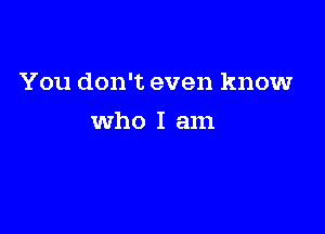 You don't even know

Who I am