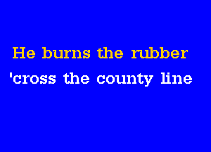 He burns the rubber
'cross the county line