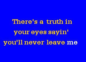 There's a truth in
your eyes sayin'
you'll never leave me