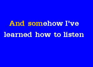 And somehow I've

learned how to listen