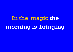 In the magic the

morning is bringing