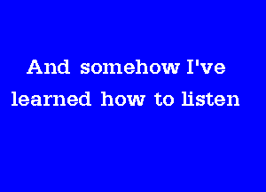 And somehow I've

learned how to listen