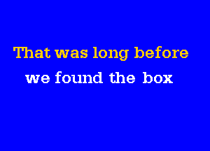 That was long before

we found the box