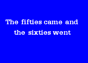 The fifties came and

the sixties went