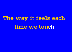 The way it feels each

time we touch