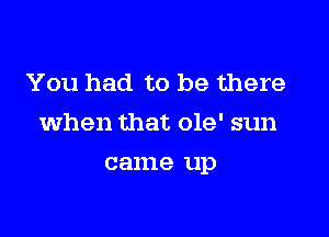 You had to be there

when that 019' sun

came up