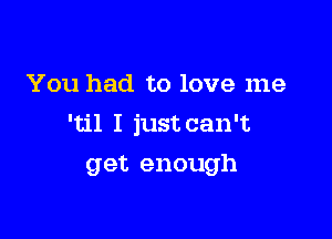 You had to love me

'til I just can't

get enough