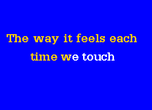 The way it feels each

time we touch