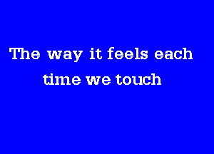 The way it feels each

time we touch