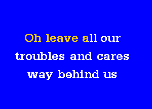 Oh leave all our
troubles and cares

way behind us