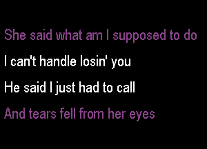 She said what am I supposed to do
I can't handle losin' you

He said ljust had to call

And tears fell from her eyes