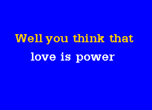 Well you think that

love is power