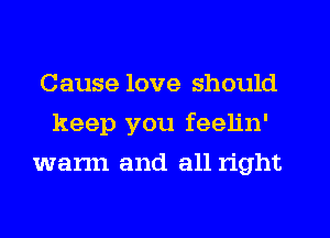Cause love should
keep you feelin'
warm and all right
