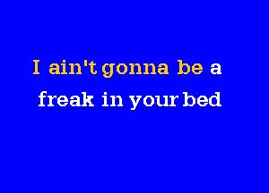 I ain't gonna be a

freak in your bed