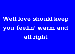 Well love should keep
you feelin' warm and
all right