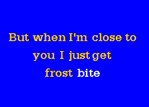 But when I'm close to

you I just get
frost bite