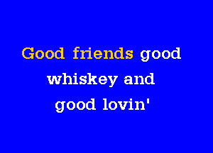 Good friends good

whiskey and
good lovin'