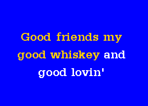 Good friends my

good whiskey and

good lovin'