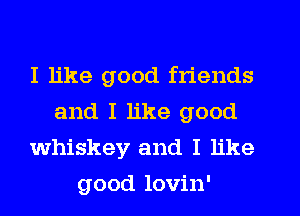 I like good friends
and I like good
whiskey and I like
good lovin'