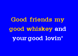 Good friends my

good whiskey and

your good lovin'