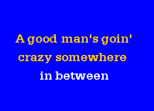 A good man's goin'
crazy somewhere
in between