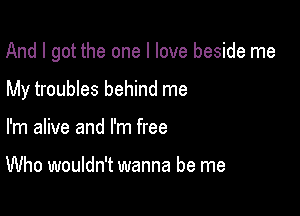 And I got the one I love beside me

My troubles behind me
I'm alive and I'm free

Who wouldn't wanna be me
