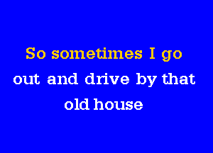 So sometimes I go

out and drive by that
old house