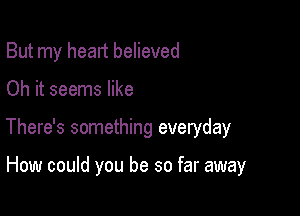 But my head believed

Oh it seems like

There's something everyday

How could you be so far away