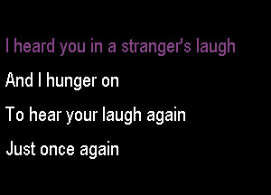 I heard you in a strangefs laugh

And I hunger on
To hear your laugh again

Just once again