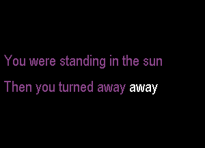 You were standing in the sun

Then you turned away away