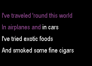 I've traveled 'round this world
In airplanes and in cars

I've tried exotic foods

And smoked some fine cigars