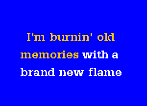 I'm burnin' old
memories with a
brand new flame
