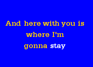 And here With you is

Where I'm
gonna stay