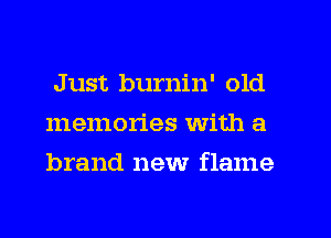 Just burnin' old
memories with a
brand new flame