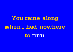 You came along

whenI had nowhere
to turn
