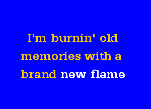 I'm burnin' old
memories with a
brand new flame