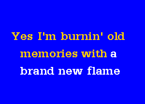 Yes I'm burnin' old
memories with a
brand new flame