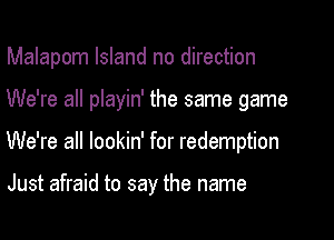 Malapom Island no direction
We're all playin' the same game
We're all lookin' for redemption

Just afraid to say the name