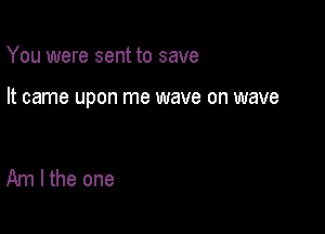 You were sent to save

It came upon me wave on wave

Am I the one