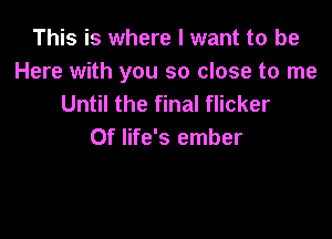 This is where I want to be
Here with you so close to me
Until the final flicker

0f life's ember