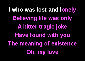 I who was lost and lonely
Believing life was only
A bitter tragic joke
Have found with you
The meaning of existence
Oh, my love