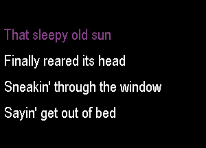That sleepy old sun

Finally reared its head

Sneakin' through the window

Sayin' get out of bed