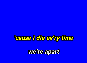 'cause I die ev'ry time

we 're apart