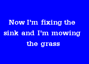 Now I'm fixing the
sink and I'm mowing
the grass