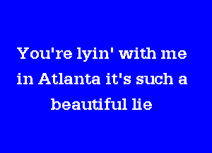 You're lyin' with me
in Atlanta it's such a
beautiful lie