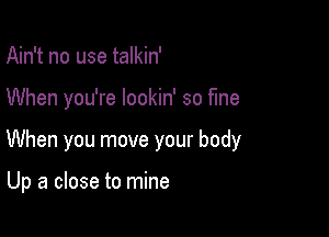 Ain't no use talkin'

When you're lookin' so fine

When you move your body

Up a close to mine