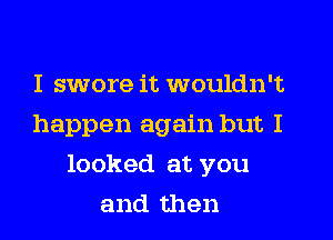 I swore it wouldn't
happen again but I
looked at you
and then