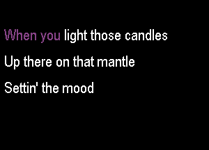 When you light those candles

Up there on that mantle

Settin' the mood