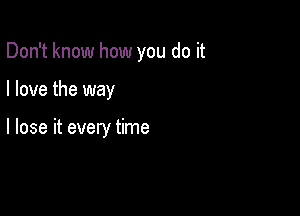 Don't know how you do it

I love the way

I lose it every time